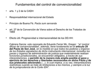 Fundamentos del control de convencionalidad
• arts. 1 y 2 de la CADH
• Responsabilidad internacional del Estado
• Principio de Buena Fé. Pacta sum servanda
• art. 27 de la Convención de Viena sobre el Derecho de los Tratados de
1969
• Efecto útil. Progresividad e internacionalidad de los DD.HH:
Cabrera Garcia: voto razonado de Eduardo Ferrer Mc. Gregor: “el ‘control
difuso de convencionalidad’, además, tiene fundamento en el artículo 29
del Pacto de San José, en la medida en que todos los poderes u órganos
de los Estados signatarios de dicho instrumento internacional, incluidos los
jueces y órganos de administración de justicia que materialmente realizan
funciones jurisdiccionales, se encuentran obligados, a través de sus
interpretaciones, a permitir de la manera más amplia posible el goce y
ejercicio de los derechos y libertades reconocidos en dicho Pacto y de
sus protocolos adicionales (…), lo cual implica, a su vez, interpretaciones
restrictivas cuando se trate de limitaciones a los mismos, y siempre a la luz
de la jurisprudencia de la Corte IDH”.
 