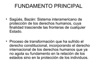 FUNDAMENTO PRINCIPAL
• Sagüés, Bazán: Sistema interamericano de
protección de los derechos humanos, cuya
finalidad trasciende las fronteras de cualquier
Estado.
• Proceso de transformación que ha sufrido el
derecho constitucional, incorporando el derecho
internacional de los derechos humanos que ya
no agota su fundamento en la relación de los
estados sino en la protección de los individuos.
 