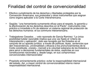 Finalidad del control de convencionalidad
• Efectivo cumplimiento de los derechos y libertades protegidos por la
Convención Americana, sus protocolos y otros instrumentos que asignan
como órgano aplicador a la Corte Interamericana.
• Sagüés: “una herramienta sumamente eficaz para el respeto, la garantía y
la efectivización de los derechos descritos en el Pacto”; instrumento más
práctico e inmediato a fin de elaborar un sistema regional de protección de
los derechos humanos: el ius commune interamericano.
• Trabajadores Cesados…: voto razonado de García Ramirez: “La única
posibilidad tutelar razonable implica que una vez fijado el ‘criterio de
interpretación y aplicación’, éste sea recogido por los Estados en el
conjunto de su aparato jurídico: a través de políticas, leyes, sentencias que
den trascendencia, universalidad y eficacia a los pronunciamientos de la
Corte constituida --insisto-- merced a la voluntad soberana de los Estados y
para servir a decisiones fundamentales de éstos, explícitas en sus
constituciones nacionales y, desde luego, en sus compromisos
convencionales internacionales”
• Propósito eminentemente práctico: evitar la responsabilidad internacional
del estado. Así, a mayor control de convencionalidad interno menor
responsabilidad internacional.
 
