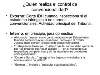 ¿Quién realiza el control de
convencionalidad?
• Externo: Corte IDH cuando inspecciona si el
estado ha infringido o no normas
convencionales. Actividad principal del Tribunal.
• Interno: en principio, juez doméstico
– Almonacid: “jueces, como parte del aparato del Estado” están
también sometidos a la Convención, por lo que el “Poder
Judicial debe ejercer” el control de convencionalidad.
– “Trabajadores Cesados…”, aclaró que tal control debe ejercerse
por “los órganos del Poder Judicial (…) en el marco de sus
respectivas competencias y de las regulaciones procesales
correspondientes”.
– “Cabrera García…” agregó a “los órganos vinculados a la
administración de justicia”
– “Gelman…” incluyó a “cualquier autoridad pública”.
 