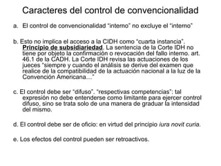 Caracteres del control de convencionalidad
a. El control de convencionalidad “interno” no excluye el “interno”
b. Esto no implica el acceso a la CIDH como “cuarta instancia”.
Principio de subsidiariedad. La sentencia de la Corte IDH no
tiene por objeto la confirmación o revocación del fallo interno. art.
46.1 de la CADH. La Corte IDH revisa las actuaciones de los
jueces “siempre y cuando el análisis se derive del examen que
realice de la compatibilidad de la actuación nacional a la luz de la
Convención Americana…”
c. El control debe ser “difuso”. “respectivas competencias”: tal
expresión no debe entenderse como limitante para ejercer control
difuso, sino se trata solo de una manera de graduar la intensidad
del mismo.
d. El control debe ser de oficio: en virtud del principio iura novit curia.
e. Los efectos del control pueden ser retroactivos.
 