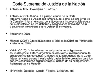 Corte Suprema de Justicia de la Nación
• Anterior a 1994: Ekmedjian c. Sofovich
• Anterior a 2006: Simón : La jurisprudencia de la Corte
Interamericana de Derechos Humanos, así como las directivas de
la Comisión Interamericana, constituyen una imprescindible pauta
de interpretación de los deberes y obligaciones derivados de la
Convención Americana sobre Derechos Humanos.
• Posterior a 2006
• Mazzeo (2007): Citó textualmente el fallo de la CIDH en "Almonacid
Arellano vs. Chile“
• Videla (2010): "a los efectos de resguardar las obligaciones
asumidas por el Estado argentino en el sistema interamericano de
protección de los derechos humanos, la jurisprudencia de la Corte
Interamericana es una insoslayable pauta de interpretación para los
poderes constituidos argentinos en el ámbito de su competencia".
Reitera pauta de Mazzeo.
• Itinerancia: Derecho, Acosta, Felicetti, Carranza, etc.
 