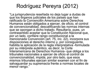 Rodríguez Pereyra (2012)
“La jurisprudencia reseñada no deja lugar a dudas de
que los 6rganos judiciales de los países que han
ratificado la Convenci6n Americana sobre Derechos
Humanos están obligados a ejercer, de oficio, el control
de convencionalidad, descalificando las normas internas
que se opongan a dicho tratado. Resultaría, pues, un
contrasentido aceptar que la Constitución Nacional que,
por un lado, confiere rango constitucional a la
mencionada Convención (art. 75, inc. 22), incorpora sus
disposiciones al derecho interno y, por consiguiente,
habilita la aplicación de la regla interpretativa -formulada
por su intérprete auténtico, es decir, la Corte
Interamericana de Derechos Humanos- que obliga a los
tribunales nacionales a ejercer de oficio el control de
convencionalidad, impida, por otro lado, que esos
mismos tribunales ejerzan similar examen con el fin de
salvaguardar su supremacía frente a normas locales de
menor rango.”
 