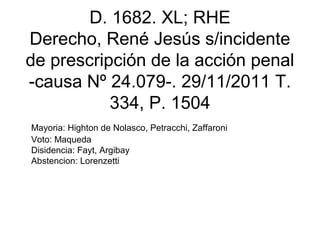 D. 1682. XL; RHE
Derecho, René Jesús s/incidente
de prescripción de la acción penal
-causa Nº 24.079-. 29/11/2011 T.
334, P. 1504
Mayoria: Highton de Nolasco, Petracchi, Zaffaroni
Voto: Maqueda
Disidencia: Fayt, Argibay
Abstencion: Lorenzetti
 