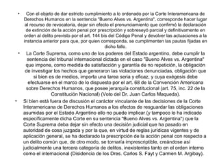 • Con el objeto de dar estricto cumplimiento a lo ordenado por la Corte Interamericana de
Derechos Humanos en la sentencia "Bueno Alves vs. Argentina", corresponde hacer lugar
al recurso de revocatoria, dejar sin efecto el pronunciamiento que confirmó la declaración
de extinción de la acción penal por prescripción y sobreseyó parcial y definitivamente en
orden al delito previsto por el art. 144 bis del Código Penal y devolver las actuaciones a la
instancia anterior para que, por quien corresponda, se cumplimenten las pautas fijadas en
dicho fallo.
• La Corte Suprema, como uno de los poderes del Estado argentino, debe cumplir la
sentencia del tribunal internacional dictada en el caso "Bueno Alves vs. Argentina"
que impone, como medida de satisfacción y garantía de no repetición, la obligación
de investigar los hechos que generaron las violaciones denunciadas, obligación que
si bien es de medios, importa una tarea seria y eficaz, y cuya exégesis debe
efectuarse en el marco de lo dispuesto por el art. 68 de la Convención Americana
sobre Derechos Humanos, que posee jerarquía constitucional (art. 75, inc. 22 de la
Constitución Nacional) (Voto del Dr. Juan Carlos Maqueda).
• Si bien está fuera de discusión el carácter vinculante de las decisiones de la Corte
Interamericana de Derechos Humanos a los efectos de resguardar las obligaciones
asumidas por el Estado Argentino ello no puede implicar (y tampoco lo ha indicado
específicamente dicha Corte en su sentencia "Bueno Alves vs. Argentina") que la
Corte Suprema deba dejar sin efecto una decisión judicial que ha pasado en
autoridad de cosa juzgada y por la que, en virtud de reglas jurídicas vigentes y de
aplicación general, se ha declarado la prescripción de la acción penal con respecto a
un delito común que, de otro modo, se tornaría imprescriptible, creándose así
judicialmente una tercera categoría de delitos, inexistentes tanto en el orden interno
como el internacional (Disidencia de los Dres. Carlos S. Fayt y Carmen M. Argibay).
 