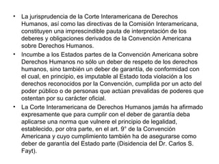 • La jurisprudencia de la Corte Interamericana de Derechos
Humanos, así como las directivas de la Comisión Interamericana,
constituyen una imprescindible pauta de interpretación de los
deberes y obligaciones derivados de la Convención Americana
sobre Derechos Humanos.
• Incumbe a los Estados partes de la Convención Americana sobre
Derechos Humanos no sólo un deber de respeto de los derechos
humanos, sino también un deber de garantía, de conformidad con
el cual, en principio, es imputable al Estado toda violación a los
derechos reconocidos por la Convención, cumplida por un acto del
poder público o de personas que actúan prevalidas de poderes que
ostentan por su carácter oficial.
• La Corte Interamericana de Derechos Humanos jamás ha afirmado
expresamente que para cumplir con el deber de garantía deba
aplicarse una norma que vulnere el principio de legalidad,
establecido, por otra parte, en el art. 9° de la Convención
Americana y cuyo cumplimiento también ha de asegurarse como
deber de garantía del Estado parte (Disidencia del Dr. Carlos S.
Fayt).
 