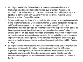 • La obligatoriedad del fallo de la Corte Interamericana de Derechos
Humanos no admite dudas en la medida que el Estado Nacional ha
reconocido explícitamente la competencia de ese tribunal internacional al
aprobar la convención (ley 23.054) (Voto de los Dres. Augusto César
Belluscio y Juan Carlos Maqueda).
• Si bien está fuera de discusión el carácter vinculante de las decisiones de la
Corte Interamericana de Derechos Humanos y que la obligación de reparar
del Estado no se agota en el pago de una indemnización, sino que
comprende además otro tipo de reparaciones como la persecución penal de
los responsables de las violaciones a los derechos humanos "deber de
justicia penal", en ese deber no puede entenderse incluida la especificación
de restricciones a los derechos procesales de los individuos concretamente
imputados en una causa penal, como autores o cómplices del hecho que
origina la declaración de responsabilidad internacional (Voto del Dr. Carlos
S. Fayt)
• La imposibilidad de declarar la prescripción de la acción penal respecto del
imputado, como parte del deber reparatorio que incumbe al Estado
Argentino, nunca puede ser derivación del fallo internacional, pues ello
implicaría asumir que la Corte Interamericana puede decidir sobre la
responsabilidad penal de un individuo en concreto (Voto del Dr. Carlos S.
Fayt).
 