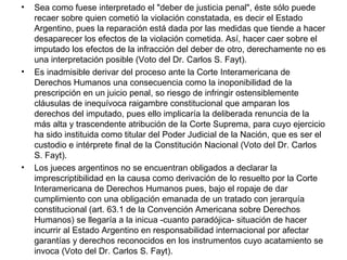• Sea como fuese interpretado el "deber de justicia penal", éste sólo puede
recaer sobre quien cometió la violación constatada, es decir el Estado
Argentino, pues la reparación está dada por las medidas que tiende a hacer
desaparecer los efectos de la violación cometida. Así, hacer caer sobre el
imputado los efectos de la infracción del deber de otro, derechamente no es
una interpretación posible (Voto del Dr. Carlos S. Fayt).
• Es inadmisible derivar del proceso ante la Corte Interamericana de
Derechos Humanos una consecuencia como la inoponibilidad de la
prescripción en un juicio penal, so riesgo de infringir ostensiblemente
cláusulas de inequívoca raigambre constitucional que amparan los
derechos del imputado, pues ello implicaría la deliberada renuncia de la
más alta y trascendente atribución de la Corte Suprema, para cuyo ejercicio
ha sido instituida como titular del Poder Judicial de la Nación, que es ser el
custodio e intérprete final de la Constitución Nacional (Voto del Dr. Carlos
S. Fayt).
• Los jueces argentinos no se encuentran obligados a declarar la
imprescriptibilidad en la causa como derivación de lo resuelto por la Corte
Interamericana de Derechos Humanos pues, bajo el ropaje de dar
cumplimiento con una obligación emanada de un tratado con jerarquía
constitucional (art. 63.1 de la Convención Americana sobre Derechos
Humanos) se llegaría a la inicua -cuanto paradójica- situación de hacer
incurrir al Estado Argentino en responsabilidad internacional por afectar
garantías y derechos reconocidos en los instrumentos cuyo acatamiento se
invoca (Voto del Dr. Carlos S. Fayt).
 