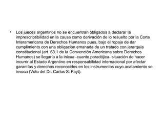 • Los jueces argentinos no se encuentran obligados a declarar la
imprescriptibilidad en la causa como derivación de lo resuelto por la Corte
Interamericana de Derechos Humanos pues, bajo el ropaje de dar
cumplimiento con una obligación emanada de un tratado con jerarquía
constitucional (art. 63.1 de la Convención Americana sobre Derechos
Humanos) se llegaría a la inicua -cuanto paradójica- situación de hacer
incurrir al Estado Argentino en responsabilidad internacional por afectar
garantías y derechos reconocidos en los instrumentos cuyo acatamiento se
invoca (Voto del Dr. Carlos S. Fayt).
 