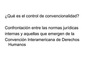 ¿Qué es el control de convencionalidad?
Confrontación entre las normas jurídicas
internas y aquellas que emergen de la
Convención Interamericana de Derechos
Humanos
 