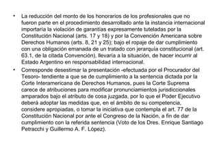 • La reducción del monto de los honorarios de los profesionales que no
fueron parte en el procedimiento desarrollado ante la instancia internacional
importaría la violación de garantías expresamente tuteladas por la
Constitución Nacional (arts. 17 y 18) y por la Convención Americana sobre
Derechos Humanos (arts. 8, 21 y 25); bajo el ropaje de dar cumplimiento
con una obligación emanada de un tratado con jerarquía constitucional (art.
63.1, de la citada Convención), llevaría a la situación, de hacer incurrir al
Estado Argentino en responsabilidad internacional.
• Corresponde desestimar la presentación -efectuada por el Procurador del
Tesoro- tendiente a que se de cumplimiento a la sentencia dictada por la
Corte Interamericana de Derechos Humanos, pues la Corte Suprema
carece de atribuciones para modificar pronunciamientos jurisdiccionales
amparados bajo el atributo de cosa juzgada, por lo que el Poder Ejecutivo
deberá adoptar las medidas que, en el ámbito de su competencia,
considere apropiadas, o tomar la iniciativa que contempla el art. 77 de la
Constitución Nacional por ante el Congreso de la Nación, a fin de dar
cumplimiento con la referida sentencia (Voto de los Dres. Enrique Santiago
Petracchi y Guillermo A. F. López).
 