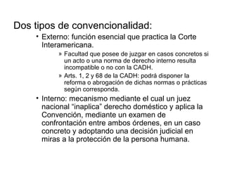 Dos tipos de convencionalidad:
• Externo: función esencial que practica la Corte
Interamericana.
» Facultad que posee de juzgar en casos concretos si
un acto o una norma de derecho interno resulta
incompatible o no con la CADH.
» Arts. 1, 2 y 68 de la CADH: podrá disponer la
reforma o abrogación de dichas normas o prácticas
según corresponda.
• Interno: mecanismo mediante el cual un juez
nacional “inaplica” derecho doméstico y aplica la
Convención, mediante un examen de
confrontación entre ambos órdenes, en un caso
concreto y adoptando una decisión judicial en
miras a la protección de la persona humana.
 