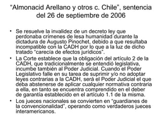 “Almonacid Arellano y otros c. Chile”, sentencia
del 26 de septiembre de 2006
• Se resuelve la invalidez de un decreto ley que
perdonaba crímenes de lesa humanidad durante la
dictadura de Augusto Pinochet, debido a que resultaba
incompatible con la CADH por lo que a la luz de dicho
tratado “carecía de efectos jurídicos”.
• La Corte establece que la obligación del artículo 2 de la
CADH, que tradicionalmente se entendió legislativa,
incumbe también al Poder Judicial. Cuando el Poder
Legislativo falle en su tarea de suprimir y/o no adoptar
leyes contrarias a la CADH, será el Poder Judicial el que
deba abstenerse de aplicar cualquier normativa contraria
a ella, en tanto se encuentra comprendido en el deber
de garantía establecido en el artículo 1.1 de la misma.
• Los jueces nacionales se convierten en “guardianes de
la convencionalidad”, operando como verdaderos jueces
interamericanos.
 