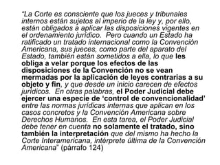 “La Corte es consciente que los jueces y tribunales
internos están sujetos al imperio de la ley y, por ello,
están obligados a aplicar las disposiciones vigentes en
el ordenamiento jurídico. Pero cuando un Estado ha
ratificado un tratado internacional como la Convención
Americana, sus jueces, como parte del aparato del
Estado, también están sometidos a ella, lo que les
obliga a velar porque los efectos de las
disposiciones de la Convención no se vean
mermadas por la aplicación de leyes contrarias a su
objeto y fin, y que desde un inicio carecen de efectos
jurídicos. En otras palabras, el Poder Judicial debe
ejercer una especie de ‘control de convencionalidad’
entre las normas jurídicas internas que aplican en los
casos concretos y la Convención Americana sobre
Derechos Humanos. En esta tarea, el Poder Judicial
debe tener en cuenta no solamente el tratado, sino
también la interpretación que del mismo ha hecho la
Corte Interamericana, intérprete última de la Convención
Americana” (párrafo 124)
 