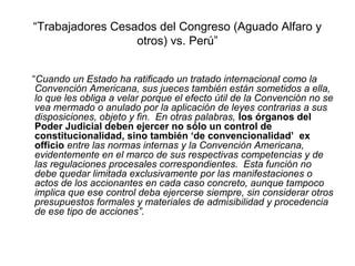 “Trabajadores Cesados del Congreso (Aguado Alfaro y
otros) vs. Perú”
“Cuando un Estado ha ratificado un tratado internacional como la
Convención Americana, sus jueces también están sometidos a ella,
lo que les obliga a velar porque el efecto útil de la Convención no se
vea mermado o anulado por la aplicación de leyes contrarias a sus
disposiciones, objeto y fin. En otras palabras, los órganos del
Poder Judicial deben ejercer no sólo un control de
constitucionalidad, sino también ‘de convencionalidad’ ex
officio entre las normas internas y la Convención Americana,
evidentemente en el marco de sus respectivas competencias y de
las regulaciones procesales correspondientes. Esta función no
debe quedar limitada exclusivamente por las manifestaciones o
actos de los accionantes en cada caso concreto, aunque tampoco
implica que ese control deba ejercerse siempre, sin considerar otros
presupuestos formales y materiales de admisibilidad y procedencia
de ese tipo de acciones”.
 