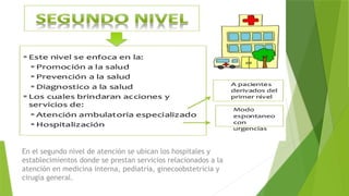 En el segundo nivel de atención se ubican los hospitales y
establecimientos donde se prestan servicios relacionados a la
atención en medicina interna, pediatría, ginecoobstetricia y
cirugía general.
 