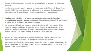  En este sentido, Paraguay ha mostrado avances hacia el acceso y la cobertura
universal,
 mediante la conformación y puesta en marcha de las Unidades de Salud de la
Familia (USF), incrementándose la cobertura de la atención de la población,
principalmente de aquella que vive en zonas distantes y vulnerables.
 En el periodo 2008-2012 se aumentaron las atenciones ambulatorias,
principalmente por dos factores: por la conformación de más de 750 USF4 y por
la liberación de aranceles a toda la población.
 No obstante, al igual que en otros países, el sistema sufre los efectos de la
excesiva fragmentación de la provisión de servicios y la segmentación de la
población según su capacidad de pago, condiciones que producen barreras de
acceso, exclusión social en salud y baja calidad en la atención.
 Ambas, se constituyen en desafíos importantes para lograr un acceso más
equitativo de los ciudadanos paraguayos a los servicios de salud.
 La iniciativa de las Redes integradas e integrales de servicios de salud (RIISS) del
MSPBS basadas en la estrategia de APS, apunta esencialmente a la disminución y
superación de estos problemas.
 
