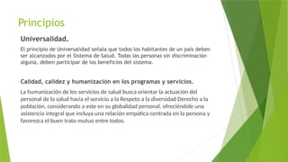 Principios
Universalidad.
El principio de Universalidad señala que todos los habitantes de un país deben
ser alcanzados por el Sistema de Salud. Todas las personas sin discriminación
alguna, deben participar de los beneficios del sistema.
Calidad, calidez y humanización en los programas y servicios.
La humanización de los servicios de salud busca orientar la actuación del
personal de la salud hacia el servicio a la Respeto a la diversidad Derecho a la
población, considerando a este en su globalidad personal, ofreciéndole una
asistencia integral que incluya una relación empática centrada en la persona y
favorezca el buen trato mutuo entre todos.
 