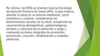 Por último, las RIISS se orientan bajo la Estrategia
de Atención Primaria de Salud (APS), lo que implica,
abordar la salud en su entorno ambiental, socio-
económico y cultural, considerando los
determinantes sociales de la salud, estudiando las
características demográficas, epidemiológicas,
sociales y culturales de la población a cargo y
realizando acciones integrales de promoción,
prevención, curación, rehabilitación y cuidados
paliativos.
 