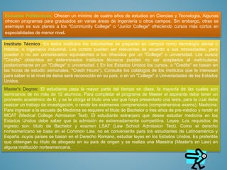 Escuelas Politécnicas. Ofrecen un mínimo de cuatro años de estudios en Ciencias y Tecnología. Algunas
ofrecen programas para graduados en varias áreas de Ingeniería u otros campos. Sin embargo, otras se
asemejan es sus planes a los "Community College" o "Junior College" ofreciendo cursos más cortos en
especialidades de menor nivel.
Instituto Técnico. En estos institutos los estudiantes se preparan en campos como tecnología dental o
médica, o ingeniería industrial. Los cursos pueden ser relevantes de acuerdo a sus necesidades; pero
pueden o no ser considerados equivalentes a los ofrecidos por un "College" o universidad. Los cursos
"Credits" obtenidos en determinados institutos técnicos pueden no ser aceptados al matricularse
posteriormente en un "College" o universidad. ( En los Estados Unidos los cursos, o "Credits" se basan en
las horas de estudio semanales, "Credit Hours"). Consulte los catálogos de los institutos que le interesan
para saber si el nivel de éstos será reconocido en su país, o en un "College" o Universidades de los Estados
Unidos.
Master's Degree: El estudiante pasa la mayor parte del tiempo en clase, la mayoría de las cuales son
seminarios de no más de 12 alumnos. Para completar el programa de Master el aspirante debe tener un
promedio académico de B, y se le otorga el título una vez que haya presentado una tesis, para la cual debe
realizar un trabajo de investigación, o rendir los exámenes comprensivos (comprehensive exams). Medicina:
Para ingresar a la escuela de Medicina se requiere el título de Bachelor o tres años de pre-médico y rendir el
MCAT (Medical College Admission Test). El estudiante extranjero que desee estudiar medicina en los
Estados Unidos debe saber que la admisión es extremadamente competitiva. Leyes: Los requisitos de
ingreso son: título de Bachelor y examen LSAT (Law School Admission Test). Como el derecho
norteamericano se basa en el Common Law, no es conveniente para los estudiantes de Latinoamérica y
España. cuyos países se basan en el Derecho Romano, estudiar leyes en los Estados Unidos. Es preferible
que obtengan su título de abogado en su país de origen y se realiza una Maestría (Master's en Law) en
alguna institución norteamericana.
 