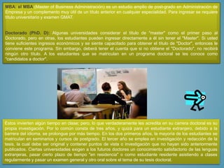 MBA: el MBA (Master of Business Administración) es un estudio amplio de post-grado en Administración de
Empresa y un complemento muy útil de un título anterior en cualquier especialidad. Para ingresar se requiere
título universitario y examen GMAT.
Doctorado (PhD. D): Algunas universidades considerar el título de "master" como el primer paso al
Doctorado, pero en otras, los estudiantes pueden ingresar directamente a él sin tener el "Master". Si usted
tiene suficientes ingresos económicos y se siente capacitado para obtener el título de "Doctor", entonces le
conviene este programa. Sin embargo, deberá tener el cuenta que si no obtiene el "Doctorado", no recibirá
ningún otro título. A los estudiantes que se matriculan en un programa doctoral se les conoce como
"candidatos a doctor".
Estos invierten algún tiempo en clase; pero, lo que verdaderamente les acredita en su carrera doctoral es su
propia investigación. Por lo común consta de tres años, y quizá para un estudiante extranjero, debido a la
barrera del idioma, se prolongue por más tiempo. En los dos primeros años, la mayoría de los estudiantes se
matriculan en seminarios y cursos de postgrado. El tercer año se emplea en investigación y redacción de la
tesis, la cual debe ser original y contener puntos de vista o investigación que no hayan sido anteriormente
publicados. Ciertas universidades exigen a los futuros doctores un conocimiento satisfactorio de las lenguas
extranjeras, pasar cierto plazo de tiempo "en residencia" o como estudiante residente asistiendo a clases
regularmente y pasar un examen general y otro oral sobre el tema de su tesis doctoral.
 