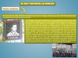 EL DÍA 1 DE MAYO, LA HUELGA
En Chicago, donde las condiciones de los trabajadores eran mucho peor
que en otras ciudades del país, las movilizaciones siguieron los días 2 y 3
de mayo. La única fábrica que trabajaba era la fábrica de maquinaria
agrícola Mc Cormik que estaba en huelga desde el 16 de febrero porque
querían descontar a los obreros una cantidad para la construcción de una
iglesia. La producción se mantenía a base de esquiroles. El día 2, la policía
había disuelto violentamente una manifestación de más de 50 000
personas y el día 3 se celebraba una concentración en frente de sus
puertas; cuando estaba en la tribuna el anarquista August Spies, sonó la
sirena de salida de un turno de rompehuelgas. Los concentrados se
lanzaron sobre los scabs (amarillos) comenzando una pelea campal. Una
compañía de policías, sin aviso alguno, procedió a disparar a quemarropa
sobre la gente produciendo 6 muertos y varias decenas de heridos.
El 1 de mayo de 1886, 200 000 trabajadores iniciaron la huelga mientras que otros 200 000 obtenían esa
conquista con la simple amenaza de paro.
 