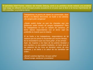 El periodista Adolf Fischer, redactor del Arbeiter Zeitung, corrió a su periódico donde redactó una proclama
(que luego se utilizaría como principal prueba acusatoria en el juicio que le llevó a la horca) imprimiendo 25
000 octavillas. La proclama decía:
Trabajadores: la guerra de clases ha comenzado. Ayer,
frente a la fábrica McCormik, se fusiló a los obreros.
¡Su sangre pide venganza!
¿Quién podrá dudar ya que los chacales que nos
gobiernan están ávidos de sangre trabajadora? Pero
los trabajadores no son un rebaño de carneros. ¡Al
terror blanco respondamos con el terror rojo! Es
preferible la muerte que la miseria.
Si se fusila a los trabajadores, respondamos de tal
manera que los amos lo recuerden por mucho tiempo.
Es la necesidad lo que nos hace gritar: ¡A las armas!.
Ayer, las mujeres y los hijos de los pobres lloraban a
sus maridos y a sus padres fusilados, en tanto que en
los palacios de los ricos se llenaban vasos de vino
costosos y se bebía a la salud de los bandidos del
orden...
¡Secad vuestras lágrimas, los que sufrís!
¡Tened coraje, esclavos! ¡Levantaos!.
 