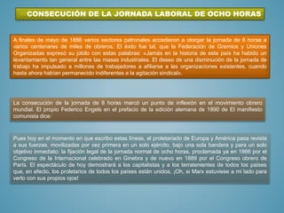 CONSECUCIÓN DE LA JORNADA LABORAL DE OCHO HORAS
A finales de mayo de 1886 varios sectores patronales accedieron a otorgar la jornada de 8 horas a
varios centenares de miles de obreros. El éxito fue tal, que la Federación de Gremios y Uniones
Organizadas expresó su júbilo con estas palabras: «Jamás en la historia de este país ha habido un
levantamiento tan general entre las masas industriales. El deseo de una disminución de la jornada de
trabajo ha impulsado a millones de trabajadores a afiliarse a las organizaciones existentes, cuando
hasta ahora habían permanecido indiferentes a la agitación sindical».
La consecución de la jornada de 8 horas marcó un punto de inflexión en el movimiento obrero
mundial. El propio Federico Engels en el prefacio de la edición alemana de 1890 de El manifiesto
comunista dice:
Pues hoy en el momento en que escribo estas líneas, el proletariado de Europa y América pasa revista
a sus fuerzas, movilizadas por vez primera en un solo ejército, bajo una sola bandera y para un solo
objetivo inmediato: la fijación legal de la jornada normal de ocho horas, proclamada ya en 1866 por el
Congreso de la Internacional celebrado en Ginebra y de nuevo en 1889 por el Congreso obrero de
París. El espectáculo de hoy demostrará a los capitalistas y a los terratenientes de todos los países
que, en efecto, los proletarios de todos los países están unidos. ¡Oh, si Marx estuviese a mi lado para
verlo con sus propios ojos!
 