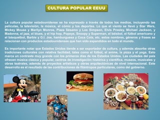 La cultura popular estadounidense se ha expresado a través de todos los medios, incluyendo las
películas, la televisión, la música, el cómic y los deportes. Lo que el viento se llevó y Star Wars,
Mickey Mouse y Marilyn Monroe, Plaza Sésamo y Los Simpson, Elvis Presley, Michael Jackson, y
Madonna, el jazz, el blues, y el hip hop, Popeye, Snoopy y Superman, el béisbol, el fútbol americano y
el básquetbol, Barbie y G.I. Joe, hamburguesa y Coca Cola, etc. estos nombres, géneros y frases se
relacionan con productos estadounidenses que han sido expandidos en todo el mundo.
Es importante notar que Estados Unidos tiende a ser exportador de cultura, y además absorbe otras
tradiciones culturales con relativa facilidad, tales como el fútbol, el anime, la pizza y el yoga. Esto
marca un contraste muy grande con los primeros días de los Estados Unidos. Las ciudades del país
ofrecen música clásica y popular, centros de investigación histórica y científica, museos, musicales y
obras teatrales, además de proyectos artísticos y obras arquitectónicas de nivel internacional. Este
desarrollo es el resultado de las contribuciones de filántropos particulares, como del gobierno.
CULTURA POPULAR EEUU
 