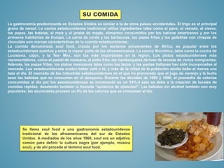 La gastronomía predominante en Estados Unidos es similar a la de otros países occidentales. El trigo es el principal
grano de cereal. La cocina estadounidense tradicional utiliza ingredientes tales como el pavo, el venado, el ciervo,
las papas, las batatas, el maíz y el jarabe de maple, alimentos consumidos por los nativos americanos y por los
primeros habitantes de Europa. La carne de cerdo y las barbacoas, las papas fritas y las galletitas con chispas de
chocolate son marcas características de la comida estadounidense.
La comida denominada soul food, creada por los esclavos provenientes de África, es popular entre los
estadounidenses sureños y entre la mayor parte de los afroamericanos. La cocina Sincrética, tales como la cocina de
Louisiana, cajún, y la Tex- Mex, son las más importantes en la región. Los platos estadounidenses más
representativos, como el pastel de manzana, el pollo frito, las hamburguesa derivan de recetas de varios inmigrantes.
Además, las papas fritas, los platos mexicanos tales como los tacos, y las pastas italianas han sido incorporadas al
mercado. Los estadounidenses suelen beber café o té, y más de la mitad de la población adulta bebe al menos una
taza al día. El mercado de las industrias estadounidenses es el que ha provocado que el jugo de naranja y la leche
sean las bebidas que se consumen en el desayuno. Durante las décadas de 1980 y 1990, el promedio de calorías
consumidas al día por los estadounidenses se incrementó en un 24%;4 esto se debe a la creación de locales de
comidas rápidas, desatando también la llamada "epidemia de obesidad". Las bebidas sin alcohol también son muy
populares; las azucaradas proveen un 9% de las calorías que se consumen al día.
Se llama soul food a una gastronomía estadounidense
tradicional de los afroamericanos del sur de Estados
Unidos. A mediados de los años 1960, soul era un adjetivo
común para definir la cultura negra (por ejemplo, música
soul), y de ahí procede el término soul food.
SU COMIDA
 