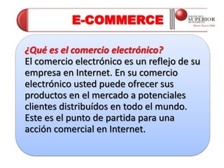 E-COMMERCE

¿Qué es el comercio electrónico?
El comercio electrónico es un reflejo de su
empresa en Internet. En su comercio
electrónico usted puede ofrecer sus
productos en el mercado a potenciales
clientes distribuídos en todo el mundo.
Este es el punto de partida para una
acción comercial en Internet.
 