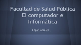 Facultad de Salud Pública
El computador e
Informática
Edgar Morales
 