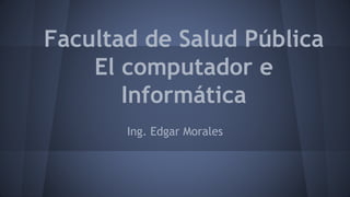 Facultad de Salud Pública
El computador e
Informática
Ing. Edgar Morales
 