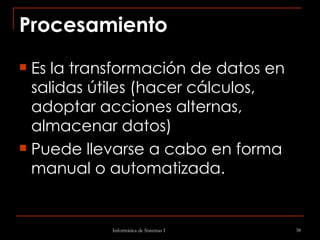 Procesamiento   Es la transformación de datos en salidas útiles (hacer cálculos, adoptar acciones alternas, almacenar datos)  Puede llevarse a cabo en forma manual o automatizada. 