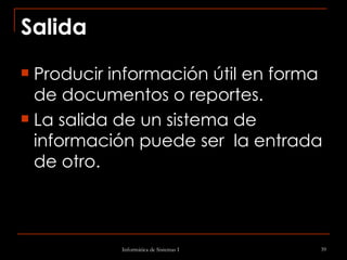 Salida Producir información útil en forma de documentos o reportes.  La salida de un sistema de información puede ser  la entrada de otro. 