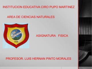 INSTITUCION EDUCATIVA CIRO PUPO MARTINEZ
AREA DE CIENCIAS NATURALES
ASIGNATURA FISICA
PROFESOR. LUIS HERNAN PINTO MORALES
 
