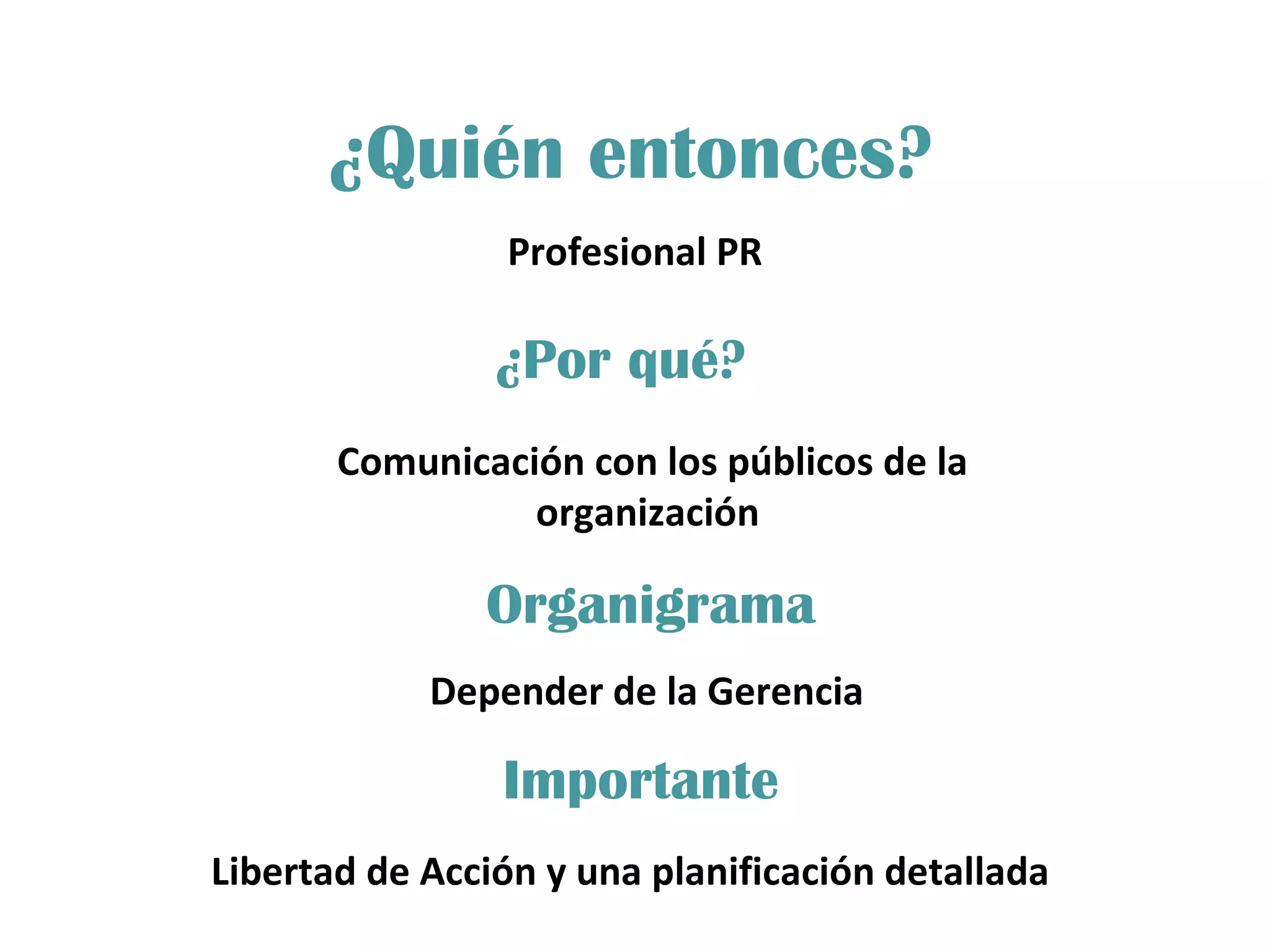 ¿Quién entonces? Profesional PR ¿Por qué? Organigrama Importante Comunicación con los públicos de la organización  Depender de la Gerencia Libertad de Acción y una planificación detallada  