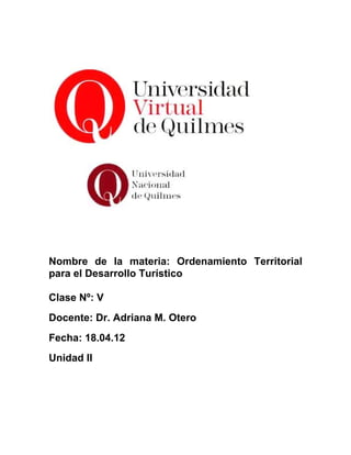 Nombre de la materia: Ordenamiento Territorial
para el Desarrollo Turístico

Clase Nº: V
Docente: Dr. Adriana M. Otero
Fecha: 18.04.12
Unidad II
 
