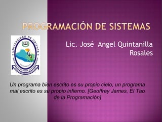Lic. José Angel Quintanilla
Rosales
Un programa bien escrito es su propio cielo; un programa
mal escrito es su propio infierno. [Geoffrey James, El Tao
de la Programación]
 
