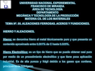 UNIVERSIDAD NACIONAL EXPERIEMENTAL
FRANCISCO DE MIRANDA
ÁREA DE TECNOLOGÍA
DEPARTAMENTO
MECÁNICA Y TECNOLOGÍA DE LA PRODUCCIÓN
MATERIA CS. DE LOS MATERIALES
TEMA Nº. 05. ALEACIONES FERROSAS. ACEROS Y FUNDICIONES.
HIERRO Y ALEACIONES.
Hierro: se denomina hierro al metal técnicamente puro y que presenta un
contenido aproximado entre 0.001% de C hasta 0.025%.
Hierro Electrolítico: es un tipo de hierro que se puede obtener casi puro
por medio de un procedimiento electrolítico y que tiene poca aplicación
industrial. Es de alta pureza y frágil debido a los gases que contiene,
principalmente hidrógeno.
 