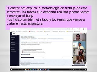 El doctor nos explico la metodología de trabajo de este
semestre, las tareas que debemos realizar y como vamos
a manejar el blog.
Nos indico también el sílabo y los temas que vamos a
tratar en esta asignatura