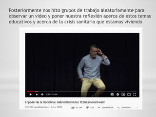 Posteriormente nos hizo grupos de trabajo aleatoriamente para
observar un video y poner nuestra reflexión acerca de estos temas
educativos y acerca de la crisis sanitaria que estamos viviendo