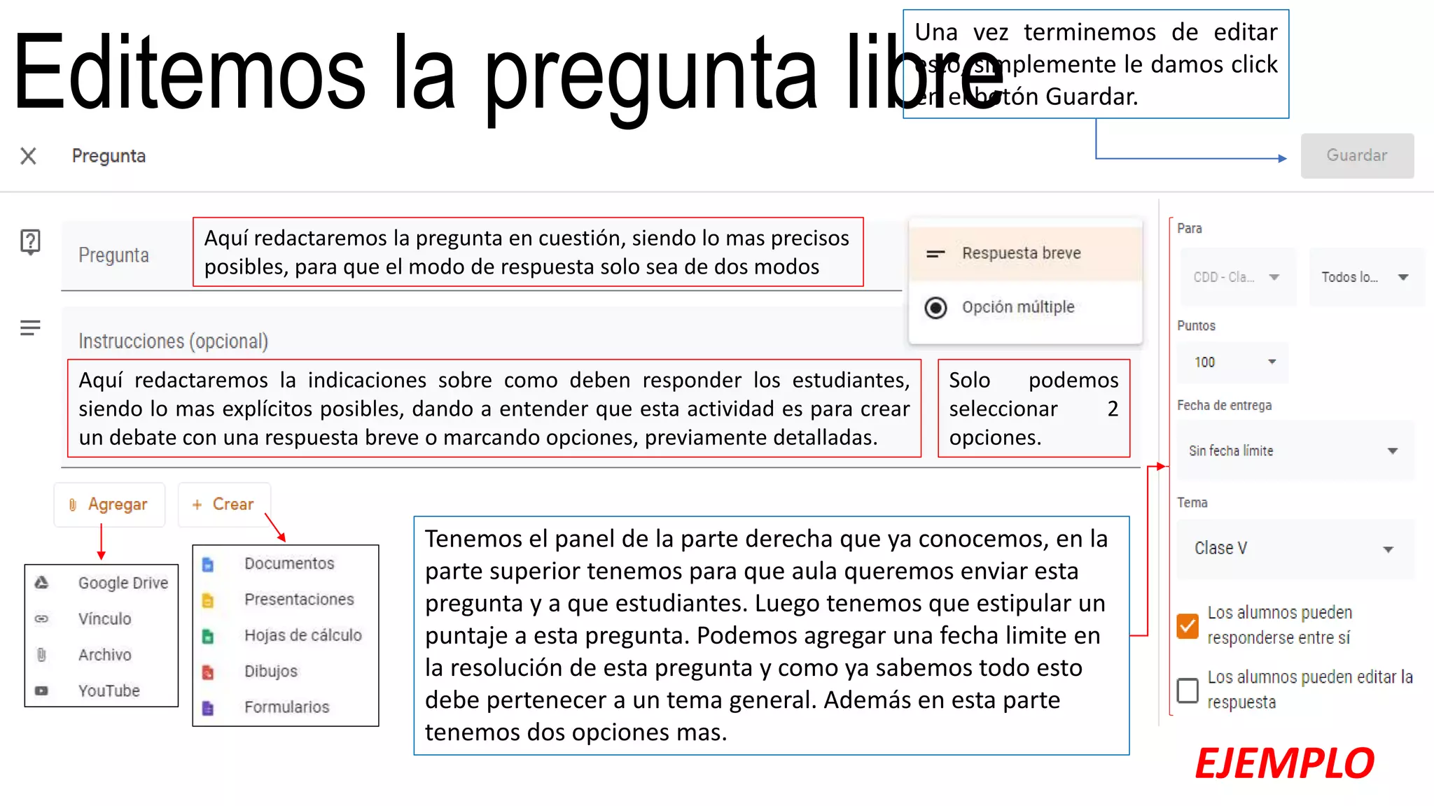 Editemos la pregunta libre
Aquí redactaremos la pregunta en cuestión, siendo lo mas precisos
posibles, para que el modo de respuesta solo sea de dos modos
Aquí redactaremos la indicaciones sobre como deben responder los estudiantes,
siendo lo mas explícitos posibles, dando a entender que esta actividad es para crear
un debate con una respuesta breve o marcando opciones, previamente detalladas.
Solo podemos
seleccionar 2
opciones.
Tenemos el panel de la parte derecha que ya conocemos, en la
parte superior tenemos para que aula queremos enviar esta
pregunta y a que estudiantes. Luego tenemos que estipular un
puntaje a esta pregunta. Podemos agregar una fecha limite en
la resolución de esta pregunta y como ya sabemos todo esto
debe pertenecer a un tema general. Además en esta parte
tenemos dos opciones mas.
Una vez terminemos de editar
esto, simplemente le damos click
en el botón Guardar.
EJEMPLO
 