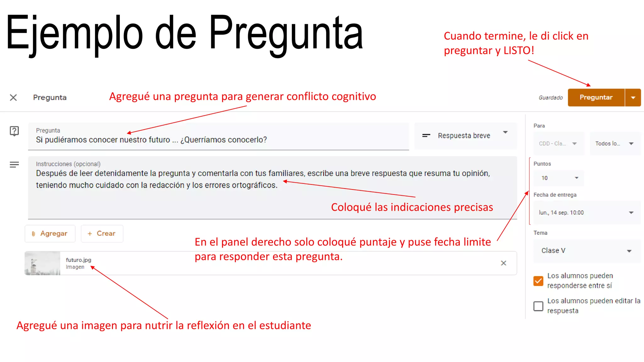 Ejemplo de Pregunta
Agregué una pregunta para generar conflicto cognitivo
Coloqué las indicaciones precisas
Agregué una imagen para nutrir la reflexión en el estudiante
En el panel derecho solo coloqué puntaje y puse fecha limite
para responder esta pregunta.
Cuando termine, le di click en
preguntar y LISTO!
 