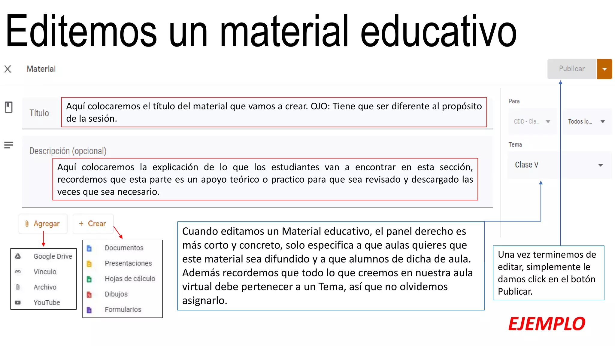 Editemos un material educativo
Aquí colocaremos el título del material que vamos a crear. OJO: Tiene que ser diferente al propósito
de la sesión.
Aquí colocaremos la explicación de lo que los estudiantes van a encontrar en esta sección,
recordemos que esta parte es un apoyo teórico o practico para que sea revisado y descargado las
veces que sea necesario.
Cuando editamos un Material educativo, el panel derecho es
más corto y concreto, solo especifica a que aulas quieres que
este material sea difundido y a que alumnos de dicha de aula.
Además recordemos que todo lo que creemos en nuestra aula
virtual debe pertenecer a un Tema, así que no olvidemos
asignarlo.
Una vez terminemos de
editar, simplemente le
damos click en el botón
Publicar.
EJEMPLO
 