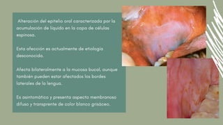 Alteración del epitelio oral caracterizada por la
acumulación de líquido en la capa de células
espinosa.
Esta afección es actualmente de etiología
desconocida.
Afecta bilateralmente a la mucosa bucal, aunque
también pueden estar afectados los bordes
laterales de la lengua.
Es asintomático y presenta aspecto membranoso
difuso y transprente de color blanco grisáceo.
 
