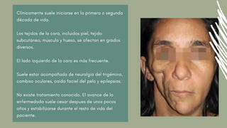 Clínicamente suele iniciarse en la primera o segunda
década de vida.
Los tejidos de la cara, incluidos piel, tejido
subcutáneo, músculo y hueso, se afectan en grados
diversos.
El lado izquierdo de la cara es más frecuente.
Suele estar acompañada de neuralgia del trigémino,
cambiso oculares, caída faciel del pelo y epilepsias.
No existe tratamiento conocido. El avance de la
enfermedada suele cesar despues de unos pocos
años y estabilizarse durante el resto de vida del
paciente.
 