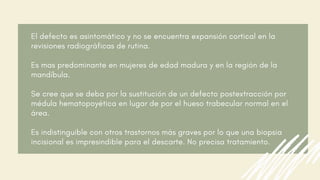 El defecto es asintomático y no se encuentra expansión cortical en la
revisiones radiográficas de rutina.
Es mas predominante en mujeres de edad madura y en la región de la
mandíbula.
Se cree que se deba por la sustitución de un defecto postextracción por
médula hematopoyética en lugar de por el hueso trabecular normal en el
área.
Es indistinguible con otros trastornos más graves por lo que una biopsia
incisional es impresindible para el descarte. No precisa tratamiento.
 