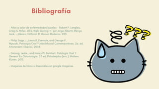 Bibliografía
- Atlas a color de enfermedades bucales - Robert P. Langlais,
Craig S. Miller, Jill S. Nield Gehrig; tr. por Jorge Alberto Mérigo
Jané. - México: Editorial El Manual Moderno, 2011.
- Philip Sapp, J., Lewis R. Eversole, and George P.
Wysocki. Patología Oral Y Maxilofacial Contemporánea. 2a. ed.
Amsterdam: Elsevier, 2004.
- DeLong, Leslie., and Nancy W. Burkhart. Patología Oral Y
General En Odontología. 2? ed. Philadelphia [etc.]: Wolters
Kluwer, 2013.
- Imagenes de libros o disponibles en google imagenes.
 