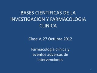 BASES CIENTIFICAS DE LA
INVESTIGACION Y FARMACOLOGIA
            CLINICA

      Clase V, 27 Octubre 2012

       Farmacología clínica y
        eventos adversos de
          intervenciones

                                 1
 